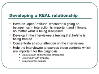 Developing a REAL relationship
 Have an „open” attitude: whatever is going on
between us in interaction is important and intimate,
no matter what is being discussed.
 Develop in the interviewee a feeling that he/she is
being treated
 Concentrate all your attention on the interviewee
 Help the interviewee to express those contents which
are important for the diagnosis
• Create a calm and unhurried atmosphere
• Listen kindly with empathy
• Do not express surprise
 