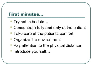 First minutes…
 Try not to be late…
 Concentrate fully and only at the patient
 Take care of the patients comfort
 Organize the environment
 Pay attention to the physical distance
 Introduce yourself…
 