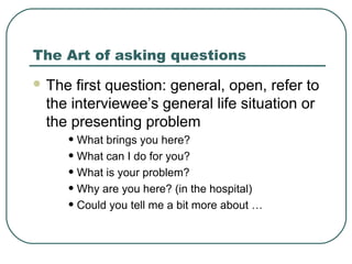 The Art of asking questions
 The first question: general, open, refer to
the interviewee’s general life situation or
the presenting problem
• What brings you here?
• What can I do for you?
• What is your problem?
• Why are you here? (in the hospital)
• Could you tell me a bit more about …
 