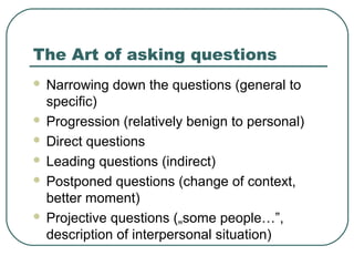 The Art of asking questions
 Narrowing down the questions (general to
specific)
 Progression (relatively benign to personal)
 Direct questions
 Leading questions (indirect)
 Postponed questions (change of context,
better moment)
 Projective questions („some people…”,
description of interpersonal situation)
 