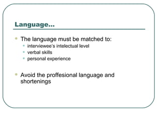 Language…
 The language must be matched to:
• interviewee’s intelectual level
• verbal skills
• personal experience
 Avoid the proffesional language and
shortenings
 