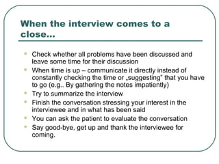 When the interview comes to a
close…
 Check whether all problems have been discussed and
leave some time for their discussion
 When time is up – communicate it directly instead of
constantly checking the time or „suggesting” that you have
to go (e.g.. By gathering the notes impatiently)
 Try to summarize the interview
 Finish the conversation stressing your interest in the
interviewee and in what has been said
 You can ask the patient to evaluate the conversation
 Say good-bye, get up and thank the interviewee for
coming.
 
