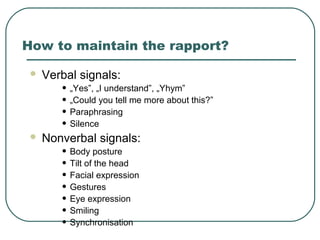 How to maintain the rapport?
 Verbal signals:
• „Yes”, „I understand”, „Yhym”
• „Could you tell me more about this?”
• Paraphrasing
• Silence
 Nonverbal signals:
• Body posture
• Tilt of the head
• Facial expression
• Gestures
• Eye expression
• Smiling
• Synchronisation
 