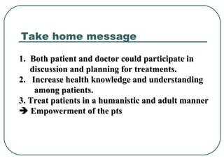 1.1. Both patient and doctor could participate inBoth patient and doctor could participate in
discussion and planning for treatments.discussion and planning for treatments.
2. Increase health knowledge and understanding2. Increase health knowledge and understanding
among patients.among patients.
3. Treat patients in a humanistic and adult manner3. Treat patients in a humanistic and adult manner
 Empowerment of the ptsEmpowerment of the pts
Take home message
 