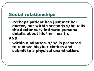 Social relationships
 Perhaps patient has just met her
doctor, but within seconds s/he tells
the doctor very intimate personal
details about his/her health.
AND
 within a minutes, s/he is prepared
to remove his/her clothes and
submit to a physical examination.
 