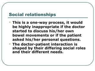 Social relationships
 This is a one-way process, it would
be highly inappropriate if the doctor
started to discuss his/her own
bowel movements or if the patient
asked his/her personal questions.
 The doctor-patient interaction is
shaped by their differing social roles
and their different needs.
 