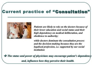 Current practice of “ ConsultationConsultation”
Patients are likely to rely on the doctors because ofPatients are likely to rely on the doctors because of
their lower education and social status and theirtheir lower education and social status and their
high dependency on medical deliberation, andhigh dependency on medical deliberation, and
obedience to authority;obedience to authority;
while doctors dominate the consultation processwhile doctors dominate the consultation process
and the decision-making because they are theand the decision-making because they are the
legalized profession, i.e. supported by our sociallegalized profession, i.e. supported by our social
institutioninstitution
 The status and power of physicians may encourage patient’s dependencyThe status and power of physicians may encourage patient’s dependency
and, influence how they perceive their healthand, influence how they perceive their health.
 