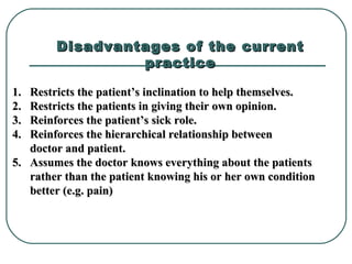 Disadvantages of the currentDisadvantages of the current
practicepractice
1.1. Restricts the patient’s inclination to help themselves.Restricts the patient’s inclination to help themselves.
2.2. Restricts the patients in giving their own opinion.Restricts the patients in giving their own opinion.
3.3. Reinforces the patient’s sick role.Reinforces the patient’s sick role.
4.4. Reinforces the hierarchical relationship betweenReinforces the hierarchical relationship between
doctor and patient.doctor and patient.
5.5. Assumes the doctor knows everything about the patientsAssumes the doctor knows everything about the patients
rather than the patient knowing his or her own conditionrather than the patient knowing his or her own condition
better (e.g. pain)better (e.g. pain)
 