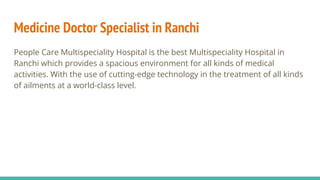 Medicine Doctor Specialist in Ranchi
People Care Multispeciality Hospital is the best Multispeciality Hospital in
Ranchi which provides a spacious environment for all kinds of medical
activities. With the use of cutting-edge technology in the treatment of all kinds
of ailments at a world-class level.
 