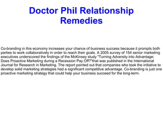Doctor Phil Relationship
Remedies
Co-branding in this economy increases your chance of business success because it prompts both
parties to work collaboratively in order to reach their goals. A 2005 survey of 154 senior marketing
executives underscored the findings of the McKinsey study "Turning Adversity into Advantage:
Does Proactive Marketing during a Recession Pay Off?"that was published in the International
Journal for Research in Marketing. The report pointed out that companies who took the initiative to
develop solid marketing strategies had a significant competitive advantage. Co-branding is just one
proactive marketing strategy that could help your business succeed for the long-term.
 