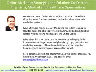 Online Marketing Strategies and Solutions for Doctors,
      Physicians, Medical and Healthcare Organizations

                   An Introduction to Online Marketing for Doctors and Healthcare
                   Organizations / Practices that want to develop a long term web
                   marketing strategy.

                   Mike Myers is a Senior Internet Marketing Consultant residing in
                   Houston Texas and able to provide consulting, media buying and all
                   related web marketing needs across the United States.

                   Mike Myers has a lot of success and experience in helping both
                   independent and large doctor and physician groups, specialists and
                   marketing managers of healthcare facilities and can bring that
                   knowledge and success to your organization as well.

                   For a personal, customized assessment, analysis, and or proposal, you
                   can contact Mike direct at 281-883-2855 or email
                   mmyers@reachlocal.com


         By Mike Myers, Senior Internet Marketing Consultant in Houston Texas
mmyers@reachlocal.com | 281-883-2855 | www.Internet-Marketing-Consultant-Houston.com
 