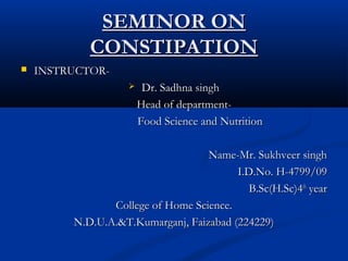 SEMINOR ONSEMINOR ON
CONSTIPATIONCONSTIPATION
 INSTRUCTOR-INSTRUCTOR-
 Dr. Sadhna singhDr. Sadhna singh
Head of department-Head of department-
Food Science and NutritionFood Science and Nutrition
Name-Mr. Sukhveer singhName-Mr. Sukhveer singh
I.D.No. H-4799/09I.D.No. H-4799/09
B.Sc(H.Sc)4B.Sc(H.Sc)4thth
yearyear
College of Home Science.College of Home Science.
N.D.U.A.&T.Kumarganj, Faizabad (224229)N.D.U.A.&T.Kumarganj, Faizabad (224229)
 