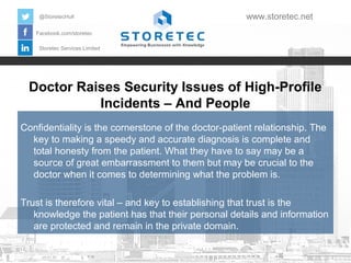 Doctor Raises Security Issues of High-Profile
Incidents – And People
Facebook.com/storetec
Storetec Services Limited
@StoretecHull www.storetec.net
Confidentiality is the cornerstone of the doctor-patient relationship. The
key to making a speedy and accurate diagnosis is complete and
total honesty from the patient. What they have to say may be a
source of great embarrassment to them but may be crucial to the
doctor when it comes to determining what the problem is.
Trust is therefore vital – and key to establishing that trust is the
knowledge the patient has that their personal details and information
are protected and remain in the private domain.
 