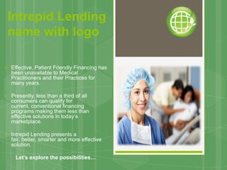 Intrepid Lending
name with logo

   Effective, Patient Friendly Financing has
    been unavailable to Medical
    Practitioners and their Practices for
    many years.

   Presently, less than a third of all
    consumers can qualify for
    current, conventional financing
    programs making them less than
    effective solutions in today’s
    marketplace.

   Intrepid Lending presents a
    fair, better, smarter and more effective
    solution.

     Let’s explore the possibilities…
 