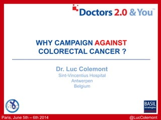 Paris, June 5th – 6th 2014
WHY CAMPAIGN AGAINST
COLORECTAL CANCER ?
Dr. Luc Colemont
Sint-Vincentius Hospital
Antwerpen
Belgium
@LucColemont
 