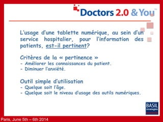 Paris, June 5th – 6th 2014
L’usage d’une tablette numérique, au sein d’un
service hospitalier, pour l’information des
patients, est-il pertinent?
Critères de la « pertinence »
- Améliorer les connaissances du patient.
- Diminuer l’anxiété.
Outil simple d’utilisation
- Quelque soit l’âge.
- Quelque soit le niveau d’usage des outils numériques.
 
