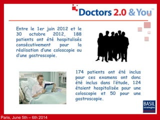 Paris, June 5th – 6th 2014
Entre le 1er juin 2012 et le
30 octobre 2012, 188
patients ont été hospitalisés
consécutivement pour la
réalisation d’une coloscopie ou
d’une gastroscopie.
174 patients ont été inclus
pour ces examens ont donc
été inclus dans l’étude, 124
étaient hospitalisée pour une
coloscopie et 50 pour une
gastroscopie.
 