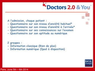 Paris, June 5th – 6th 2014
A l’admission, chaque patient :
- Questionnaire sur son niveau d’anxiété habituel*
- Questionnaire sur son niveau d’anxiété à l’arrivée*
- Questionnaire sur ses connaissances sur l’examen
- Questionnaire sur son aptitude au numérique
2 groupes :
- Information classique (Rien de plus)
- Information numérique (Ipad à disposition)
 