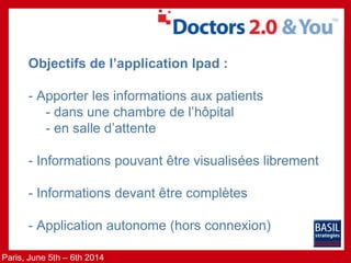 Paris, June 5th – 6th 2014
Objectifs de l’application Ipad :
- Apporter les informations aux patients
- dans une chambre de l’hôpital
- en salle d’attente
- Informations pouvant être visualisées librement
- Informations devant être complètes
- Application autonome (hors connexion)
 