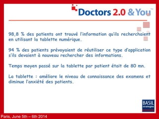 Paris, June 5th – 6th 2014
98,8 % des patients ont trouvé l’information qu’ils recherchaient
en utilisant la tablette numérique.
94 % des patients prévoyaient de réutiliser ce type d’application
s’ils devaient à nouveau rechercher des informations.
Temps moyen passé sur la tablette par patient était de 80 mn.
La tablette : améliore le niveau de connaissance des examens et
diminue l’anxiété des patients.
 