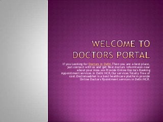 If you Looking for Doctors in Delhi,Then you are a best place,
just contact with us and get Best doctors informtaion near
about your Area.we Provide Online Doctors Booking
Appointment services in Delhi NCR,Our services Totally Free of
cost.Doctorsaabhai is a best healthcare platform provide
Online Doctors Ppointment services in Delhi NCR.
 