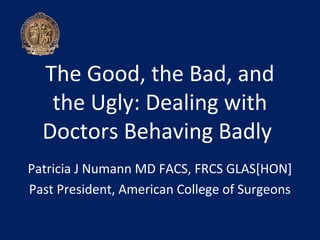 The Good, the Bad, and
   the Ugly: Dealing with
  Doctors Behaving Badly
Patricia J Numann MD FACS, FRCS GLAS[HON]
Past President, American College of Surgeons
 
