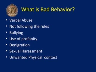 What is Bad Behavior?
•   Verbal Abuse
•   Not following the rules
•   Bullying
•   Use of profanity
•   Denigration
•   Sexual Harassment
•   Unwanted Physical contact
 