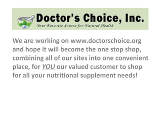 We are working on www.doctorschoice.org
and hope it will become the one stop shop,
combining all of our sites into one convenient
place, for YOU our valued customer to shop
for all your nutritional supplement needs!
 
