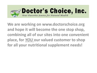 We are working on www.doctorschoice.org
and hope it will become the one stop shop,
combining all of our sites into one convenient
place, for YOU our valued customer to shop
for all your nutritional supplement needs!
 