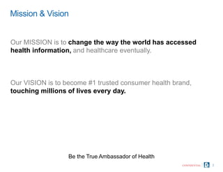 Mission & Vision
2
Be the True Ambassador of Health
CONFIDENTIAL
Our MISSION is to change the way the world has accessed
health information, and healthcare eventually.
Our VISION is to become #1 trusted consumer health brand,
touching millions of lives every day.
 