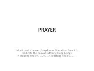 PRAYER


I don't desire heaven, kingdom or liberation. I want to
      eradicate the pain of suffering living beings.
  A Treating Healer......OR.....A Teaching Healer......!!!
 