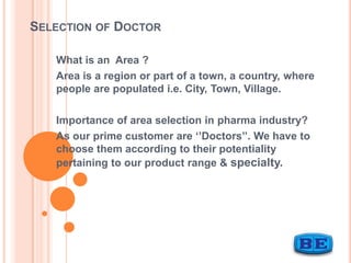 SELECTION OF DOCTOR
What is an Area ?
Area is a region or part of a town, a country, where
people are populated i.e. City, Town, Village.
Importance of area selection in pharma industry?
As our prime customer are ‘’Doctors’’. We have to
choose them according to their potentiality
pertaining to our product range & specialty.

 