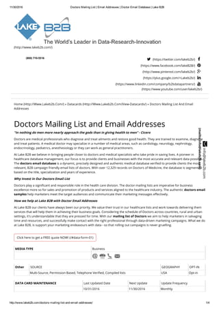 11/30/2016 Doctors Mailing List | Email Addresses | Doctor Email Database | Lake B2B
http://www.lakeb2b.com/doctors­mailing­list­and­email­addresses/ 1/4
(http://www.lakeb2b.com/)
  
(800) 710-5516
 (https://twitter.com/lakeb2b/) 
(https://www.facebook.com/lakeB2B/) 
(http://www.pinterest.com/lakeb2b/) 
(https://plus.google.com/+Lakeb2b/) 
(https://www.linkedin.com/company/b2bdatapartners/) 
(https://www.youtube.com/user/lakeb2b/)
Home (Http://Www.Lakeb2b.Com/) » Datacards (Http://Www.Lakeb2b.Com/View-Datacards/) » Doctors Mailing List And Email
Addresses
Click here to get a FREE quote NOW! (/#data-form-01)
Doctors Mailing List and Email Addresses
"In nothing do men more nearly approach the gods than in giving health to men" - Cicero
Doctors are medical professionals who diagnose and treat ailments and restore good health. They are trained to examine, diagnose
and treat patients. A medical doctor may specialize in a number of medical areas, such as cardiology, neurology, nephrology,
endocrinology, pediatrics, anesthesiology or they can work as general practitioners.
At Lake B2B we believe in bringing people closer to doctors and medical specialists who take pride in saving lives. A pioneer in
healthcare database management, our focus is to provide clients and businesses with the most accurate and relevant data possible.
The doctors email database is a dynamic, precisely designed and authentic medical database veriﬁed to provide clients the most
relevant, B2B campaign friendly email lists of doctors. With over 12,329 records on Doctors of Medicine, the database is segmented
based on the title, specialization and years of experience.
Why Invest in Our Doctors Email List
Doctors play a signiﬁcant and responsible role in the health care division. The doctor mailing lists are imperative for business
excellence more so for sales and promotion of products and services aligned to the healthcare industry. The authentic doctors email
samples help marketers meet the target audiences and communicate their marketing messages eﬀectively.
How we help at Lake B2B with Doctor Email Addresses
At Lake B2B our clients have always been our priority. We value their trust in our healthcare lists and work towards delivering them
services that will help them in achieving their business goals. Considering the schedule of Doctors across countries, rural and urban
settings, it's understandable that they are pressed for time. With our mailing list of Doctors we aim to help marketers in salvaging
time and resources, and successfully make contact with the right professional through data-driven marketing campaigns. What we do
at Lake B2B, is support your marketing endeavours with data - so that rolling out campaigns is never gruelling.
MEDIA TYPE Business
Other SOURCE GEOGRAPHY OPT-IN
Multi-Source, Permission Based, Telephone Veriﬁed, Compiled lists USA Opt-in
DATA CARD MAINTENANCE Last Updated Date Next Update Update Frequency
10/31/2016 11/30/2016 Monthly
 info@lakeb2b.com
(mailto:info@lakeb2b.com)
 