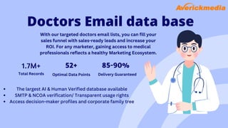 Doctors Email data base
With our targeted doctors email lists, you can fill your
sales funnel with sales-ready leads and increase your
ROI. For any marketer, gaining access to medical
professionals reflects a healthy Marketing Ecosystem.
1.7M+ 52+ 85-90%
Total Records Optimal Data Points Delivery Guaranteed
The largest AI & Human Verified database available
SMTP & NCOA verification/ Transparent usage rights
Access decision-maker profiles and corporate family tree
 