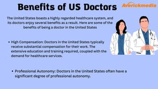 Benefits of US Doctors
The United States boasts a highly regarded healthcare system, and
its doctors enjoy several benefits as a result. Here are some of the
benefits of being a doctor in the United States
High Compensation: Doctors in the United States typically
receive substantial compensation for their work. The
extensive education and training required, coupled with the
demand for healthcare services.
Professional Autonomy: Doctors in the United States often have a
significant degree of professional autonomy.
 