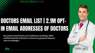 DOCTORS EMAIL LIST | 2.1M OPT-
IN EMAIL ADDRESSES OF DOCTORS
Buy doctors email list for your healthcare marketing. 100%
verified email list of doctors in America to get good response
rate on campaigns.
 