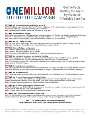 Get the Facts:
                                                                                                                        Busting the Top 10
                                                                                                                           Myths on the
                                                                                                                        Affordable Care Act
                                                                                         	
  
MYTH #1: It’s too complicated to understand any of it.
FACT: The basics are simple. 32 million more American will be insured. The worst insurance company abuses will end.
We will start improving quality and controlling cost for everyone.
FACT: HealthCare.gov explains the law and how it will be rolled out.

MYTH #2: It hasn’t helped anyone.
FACT: Insurance now covers: 1) Children with pre-existing conditions, 2) 2.5 million young adults through age 26 who can
now stay on their parents’ plans, 3) Adults with pre-existing conditions who can now sign up for high-risk plans
FACT: No more insurance company caps on how much they will spend on your heath care.

MYTH #3: We can’t afford to have it.
FACT: We can’t afford not to have it. By promoting access to the right care, at the right place, at the right time, the
Affordable Care Act was designed to save money while keeping people healthier.

MYTH #4: It hurts Medicare and seniors.
FACT: Seniors get help affording prescription drugs.
FACT: Seniors get annual checkups with no copays.
FACT: It invests in making Medicare work better for the long run for seniors and doctors.

MYTH #5: It’s increasing premiums and costs for families.
FACT: Private employer-based health premiums were skyrocketing before the law, and it will help change that.
FACT: Insurance companies now have to explain why they are raising rates on a public website.
FACT: If insurance companies don’t spend enough of your premium dollars on health care, they are now required to send
you a rebate at the end of the year.

MYTH #6: It’s hurting small businesses.
FACT: Many small businesses with fewer than 50 employees are now getting tax credits of up to 35% of health insurance
premiums. Beginning in 2014, many small businesses will be eligible for tax credits up to 50% of insurance premiums.

MYTH #7: It’s unconstitutional.
FACT: Most law experts have said health reform is constitutional, and most judges - even the most conservative - agree.

MYTH #8: It’s all about insurance and not about health.
FACT: It creates a national Prevention Fund - a long overdue investment in improving health and preventing chronic
disease. Communities across the country are already using grant money to help people live healthier lives.
FACT: It invests in training more doctors, nurses, and other health professionals

MYTH #9: It’s all about insurance and not about cost.
FACT: The Medicare and Medicaid Center for Innovation is promoting new models, innovations, and research across the
country to start improving care while decreasing costs.
FACT: The law invests in improving quality and coordination of care.

MYTH #10: It’s a government takeover of health care.
FACT: The Affordable Care Act is a partnership between the government and businesses, communities, hospitals,
doctors, and patients. It strengthens the private insurance market while protecting people and their health.

                                       FACT: The more we know, the more we can get to
                              better health and better health care for our families and our country!



Doctors	
  for	
  America	
  is	
  a	
  national	
  movement	
  of	
  doctors	
  and	
  medical	
  students	
  who	
  are	
  working	
  together	
  to	
  improve	
  the	
  
health	
  of	
  the	
  nation	
  and	
  to	
  ensure	
  that	
  everyone	
  has	
  access	
  to	
  affordable,	
  high-­‐quality	
  health	
  care.	
  	
  DrsForAmerica.org	
  
 