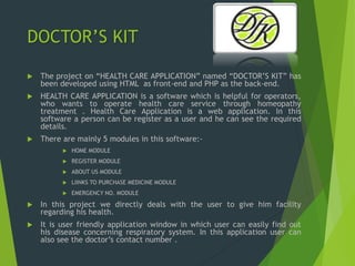 DOCTOR’S KIT
 The project on “HEALTH CARE APPLICATION” named “DOCTOR’S KIT” has
been developed using HTML as front-end and PHP as the back-end.
 HEALTH CARE APPLICATION is a software which is helpful for operators,
who wants to operate health care service through homeopathy
treatment . Health Care Application is a web application. In this
software a person can be register as a user and he can see the required
details.
 There are mainly 5 modules in this software:-
 HOME MODULE
 REGISTER MODULE
 ABOUT US MODULE
 LIINKS TO PURCHASE MEDICINE MODULE
 EMERGENCY NO. MODULE
 In this project we directly deals with the user to give him facility
regarding his health.
 It is user friendly application window in which user can easily find out
his disease concerning respiratory system. In this application user can
also see the doctor’s contact number .
 