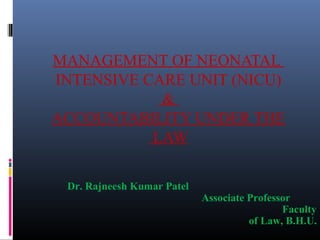 MANAGEMENT OF NEONATAL 
INTENSIVE CARE UNIT (NICU) 
& 
ACCOUNTABILITY UNDER THE 
L A W 
Dr. Rajneesh Kumar Patel 
Associate Professor 
Faculty 
of Law, B.H.U. 
 