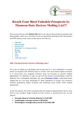 Reach Your Most Valuable Prospects by
    Thomson Data Doctors Mailing List!!!

We can provide you with doctors lists that cover almost every medical specialty and
demographic select you can think of and we guarantee absolutely fresh information
and 90% delivery rates. Some of the selects we offer are,

   ·   Specialty
   ·   Sub-specialty
   ·   Practice size
   ·   Solo clinics vs. Group practices
   ·   Region
   ·   Zip code
   ·   City
   ·   State
   ·   And many more!


Why Thomson Data's Doctors Mailing Lists?


The costs of selling are escalating day by day and it is now imperative to closely
watch you budget. One effective ways to control costs and achieve higher revenues
is to micro-tune your targeted customer base, by focusing on specific medical
departments. For example, it's easy to see how the needs of psychologists could be
different from orthopaedic physicians. By using Thomson Data's customized doctor
mailing lists you can take advantage of these disparities to propel your products
forward, generating higher revenues and achieving much better niche market
penetration.


As per the reports, the USA is hovering with the medical representatives and so they
form a very lucrative target market as their income is touching the sky. As per
reports:
   ·   Average salary of a family physician is $145,000
   ·   Cardiologist’s average income is $850,000
   ·   Neurologist’s average salary counts to be $667,000
 