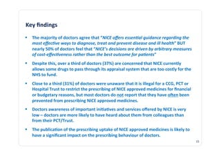 Key	
  ﬁndings	
  
  The	
  majority	
  of	
  doctors	
  agree	
  that	
  “NICE	
  oﬀers	
  essen?al	
  guidance	
  regarding	
  the	
  
   most	
  eﬀec?ve	
  ways	
  to	
  diagnose,	
  treat	
  and	
  prevent	
  disease	
  and	
  ill	
  health”	
  BUT	
  
   nearly	
  50%	
  of	
  doctors	
  feel	
  that	
  “NICE’s	
  decisions	
  are	
  driven	
  by	
  arbitrary	
  measures	
  
   of	
  cost-­‐eﬀec?veness	
  rather	
  than	
  the	
  best	
  outcome	
  for	
  pa?ents”	
  
  Despite	
  this,	
  over	
  a	
  third	
  of	
  doctors	
  (37%)	
  are	
  concerned	
  that	
  NICE	
  currently	
  
   allows	
  some	
  drugs	
  to	
  pass	
  through	
  its	
  appraisal	
  system	
  that	
  are	
  too	
  costly	
  for	
  the	
  
   NHS	
  to	
  fund.	
  
  Close	
  to	
  a	
  third	
  (31%)	
  of	
  doctors	
  were	
  unaware	
  that	
  it	
  is	
  illegal	
  for	
  a	
  CCG,	
  PCT	
  or	
  
   Hospital	
  Trust	
  to	
  restrict	
  the	
  prescribing	
  of	
  NICE	
  approved	
  medicines	
  for	
  ﬁnancial	
  
   or	
  budgetary	
  reasons,	
  but	
  most	
  doctors	
  do	
  not	
  report	
  that	
  they	
  have	
  ogen	
  been	
  
   prevented	
  from	
  prescribing	
  NICE	
  approved	
  medicines.	
  
  Doctors	
  awareness	
  of	
  important	
  ini3a3ves	
  and	
  services	
  oﬀered	
  by	
  NICE	
  is	
  very	
  
   low	
  –	
  doctors	
  are	
  more	
  likely	
  to	
  have	
  heard	
  about	
  them	
  from	
  colleagues	
  than	
  
   from	
  their	
  PCT/Trust.	
  
  The	
  publica3on	
  of	
  the	
  prescribing	
  uptake	
  of	
  NICE	
  approved	
  medicines	
  is	
  likely	
  to	
  
   have	
  a	
  signiﬁcant	
  impact	
  on	
  the	
  prescribing	
  behaviour	
  of	
  doctors.	
  
                                                                                                                                                15	
  
 