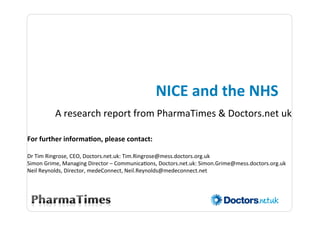 NICE	
  and	
  the	
  NHS	
  
            A	
  research	
  report	
  from	
  PharmaTimes	
  &	
  Doctors.net	
  uk	
  
	
  
For	
  further	
  informa3on,	
  please	
  contact:	
  
	
  
Dr	
  Tim	
  Ringrose,	
  CEO,	
  Doctors.net.uk:	
  Tim.Ringrose@mess.doctors.org.uk	
  
Simon	
  Grime,	
  Managing	
  Director	
  –	
  Communica@ons,	
  Doctors.net.uk:	
  Simon.Grime@mess.doctors.org.uk	
  
Neil	
  Reynolds,	
  Director,	
  medeConnect,	
  Neil.Reynolds@medeconnect.net	
  
	
  
                                                                                                                           	
  
                                                                                                                           	
  
 