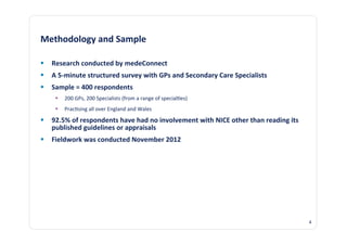 Methodology	
  and	
  Sample	
  

  Research	
  conducted	
  by	
  medeConnect	
  
  A	
  5-­‐minute	
  structured	
  survey	
  with	
  GPs	
  and	
  Secondary	
  Care	
  Specialists	
  
  Sample	
  =	
  400	
  respondents	
  
          200	
  GPs,	
  200	
  Specialists	
  (from	
  a	
  range	
  of	
  special@es)	
  
          Prac@sing	
  all	
  over	
  England	
  and	
  Wales	
  

  92.5%	
  of	
  respondents	
  have	
  had	
  no	
  involvement	
  with	
  NICE	
  other	
  than	
  reading	
  its	
  
   published	
  guidelines	
  or	
  appraisals	
  
  Fieldwork	
  was	
  conducted	
  November	
  2012	
  




                                                                                                                           4	
  
 