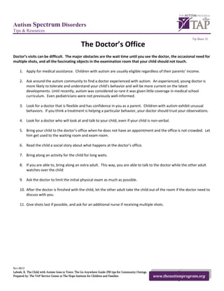 Autism Spectrum Disorders
Tips & Resources
                                                                                                                         Tip Sheet 13

                                                  The Doctor’s Office
Doctor’s visits can be difficult. The major obstacles are the wait time until you see the doctor, the occasional need for
multiple shots, and all the fascinating objects in the examination room that your child should not touch.

    1. Apply for medical assistance. Children with autism are usually eligible regardless of their parents’ income.

    2. Ask around the autism community to find a doctor experienced with autism. An experienced, young doctor is
       more likely to tolerate and understand your child’s behavior and will be more current on the latest
       developments. Until recently, autism was considered so rare it was given little coverage in medical school
       curriculum. Even pediatricians were not previously well-informed.

    3. Look for a doctor that is flexible and has confidence in you as a parent. Children with autism exhibit unusual
       behaviors. If you think a treatment is helping a particular behavior, your doctor should trust your observations.

    4. Look for a doctor who will look at and talk to your child, even if your child is non-verbal.

    5. Bring your child to the doctor’s office when he does not have an appointment and the office is not crowded. Let
       him get used to the waiting room and exam room.

    6. Read the child a social story about what happens at the doctor’s office.

    7. Bring along an activity for the child for long waits.

    8. If you are able to, bring along an extra adult. This way, you are able to talk to the doctor while the other adult
       watches over the child

    9. Ask the doctor to limit the initial physical exam as much as possible.

    10. After the doctor is finished with the child, let the other adult take the child out of the room if the doctor need to
        discuss with you.

    11. Give shots last if possible, and ask for an additional nurse if receiving multiple shots.




Rev.0612
Labosh, K. The Child with Autism Goes to Town: The Go Anywhere Guide-250 tips for Community Outings.
Prepared by: The TAP Service Center at The Hope Institute for Children and Families                    www.theautismprogram.org
 
