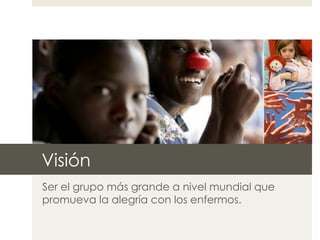 Visión Ser el grupo más grande a nivel mundial que promueva la alegría con los enfermos. 