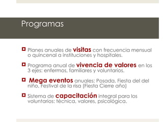Programas Planes anuales de  visitas   con frecuencia mensual o quincenal a instituciones y hospitales. Programa anual de  vivencia de valores  en los 3 ejes: enfermos, familiares y voluntarios. Mega eventos   anuales: Posada, Fiesta del del niño, Festival de la risa (Fiesta Cierre año) Sistema de  capacitación  integral para los voluntarios: técnica, valores, psicológica. 