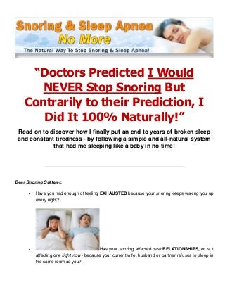 “Doctors Predicted I Would
NEVER Stop Snoring But
Contrarily to their Prediction, I
Did It 100% Naturally!”
Read on to discover how I finally put an end to years of broken sleep
and constant tiredness - by following a simple and all-natural system
that had me sleeping like a baby in no time!
Dear Snoring Sufferer,
 Have you had enough of feeling EXHAUSTED because your snoring keeps waking you up
every night?
 Has your snoring affected past RELATIONSHIPS, or is it
affecting one right now - because your current wife, husband or partner refuses to sleep in
the same room as you?
 