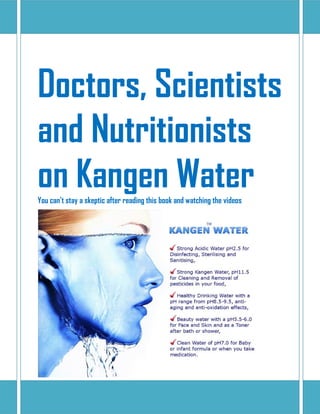 Doctors, Scientists
and Nutritionists
on Kangen WaterYou can’t stay a skeptic after reading this book and watching the videos
 
