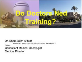 Do Doctors Ned
Training?
Dr. Shad Salim Akhtar
MBBS, MD, MRCP, FRCP (UK), FACP(USA), Member UICC
Fellows
Consultant Medical Oncologist
Medical Director
 