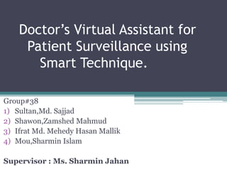 Doctor’s Virtual Assistant for
Patient Surveillance using
Smart Technique.
Group#38
1) Sultan,Md. Sajjad
2) Shawon,Zamshed Mahmud
3) Ifrat Md. Mehedy Hasan Mallik
4) Mou,Sharmin Islam
Supervisor : Ms. Sharmin Jahan
 